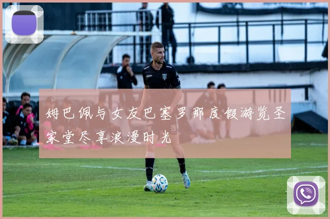 姆巴佩与女友巴塞罗那度假游览圣家堂尽享浪漫时光
