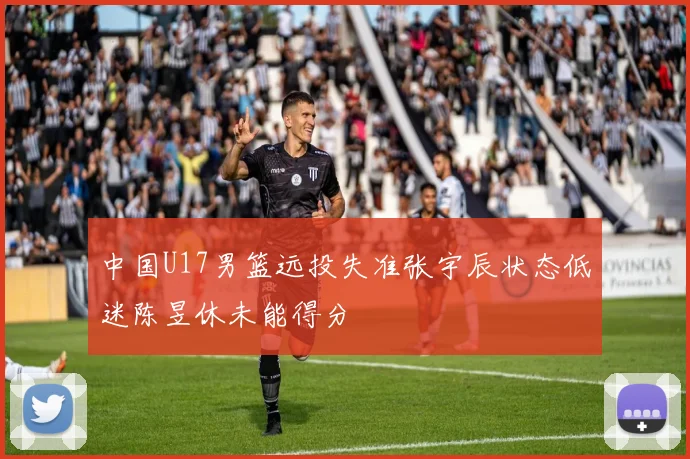 中国U17男篮远投失准张宇辰状态低迷陈昱休未能得分