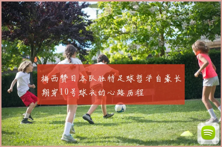 梅西赞日本队独特足球哲学自豪长期穿10号球衣的心路历程