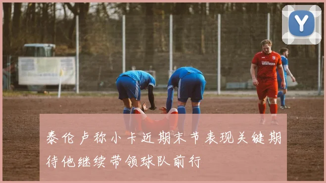 泰伦卢称小卡近期末节表现关键期待他继续带领球队前行
