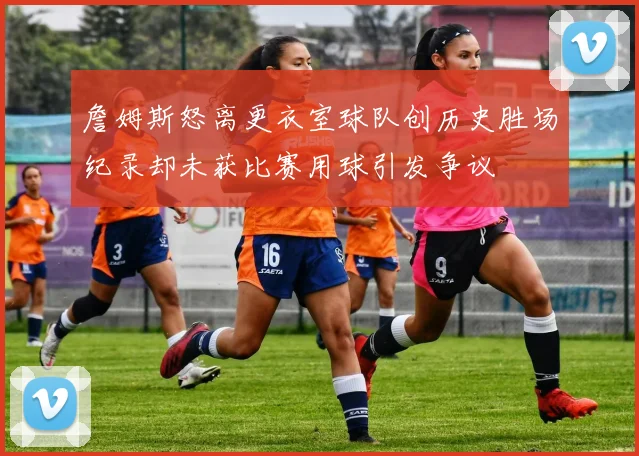 詹姆斯怒离更衣室球队创历史胜场纪录却未获比赛用球引发争议