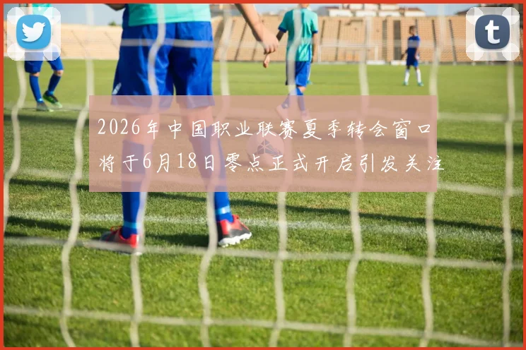 2026年中国职业联赛夏季转会窗口将于6月18日零点正式开启引发关注