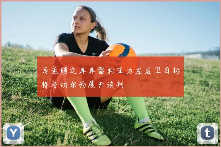 马竞锁定库库雷利亚为左后卫目标将与切尔西展开谈判