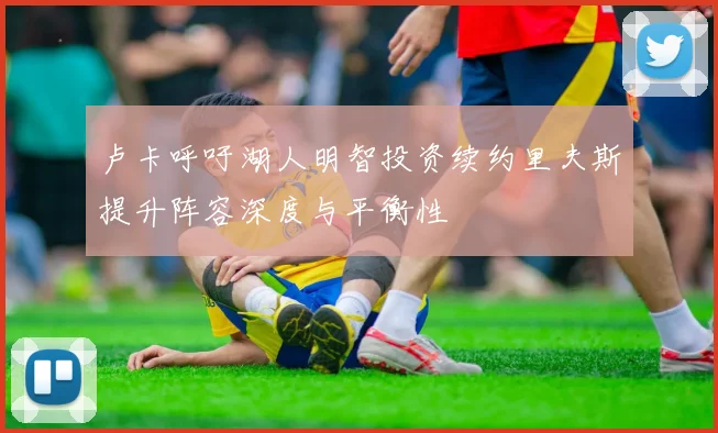 卢卡呼吁湖人明智投资续约里夫斯提升阵容深度与平衡性