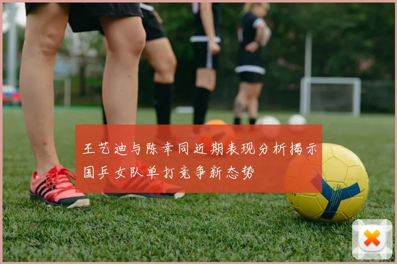 王艺迪与陈幸同近期表现分析揭示国乒女队单打竞争新态势