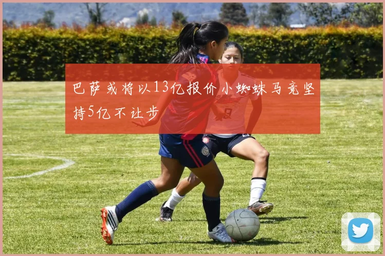 巴萨或将以13亿报价小蜘蛛马竞坚持5亿不让步