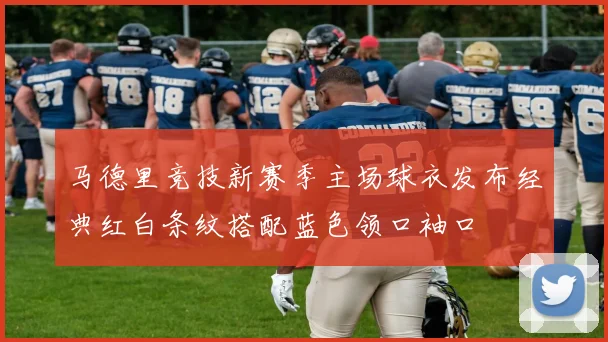 马德里竞技新赛季主场球衣发布经典红白条纹搭配蓝色领口袖口