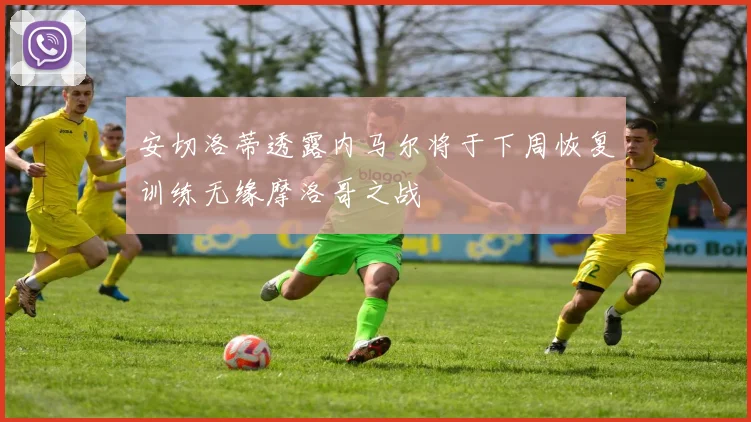 安切洛蒂透露内马尔将于下周恢复训练无缘摩洛哥之战