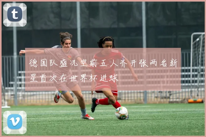 德国队盛况空前五人齐开张两名新星首次在世界杯进球