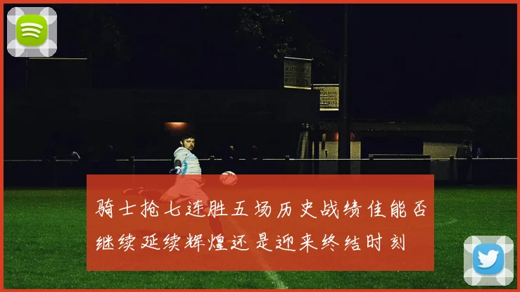 骑士抢七连胜五场历史战绩佳能否继续延续辉煌还是迎来终结时刻