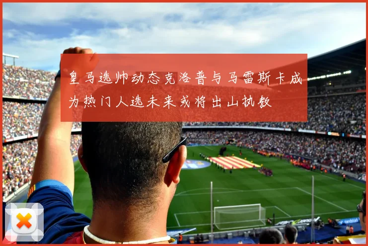 皇马选帅动态克洛普与马雷斯卡成为热门人选未来或将出山执教