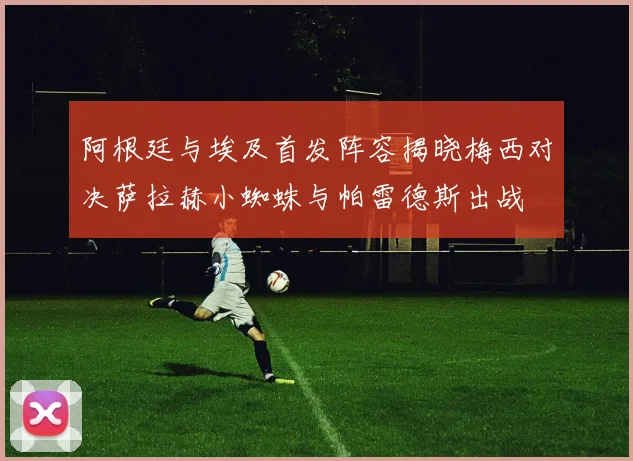 阿根廷与埃及首发阵容揭晓梅西对决萨拉赫小蜘蛛与帕雷德斯出战