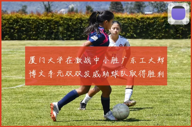 厦门大学在激战中小胜广东工大郑博文李元双双发威助球队取得胜利