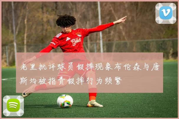 老里批评球员假摔现象布伦森与唐斯均被指责假摔行为频繁
