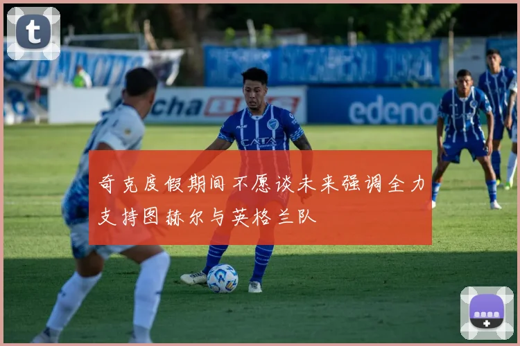 奇克度假期间不愿谈未来强调全力支持图赫尔与英格兰队
