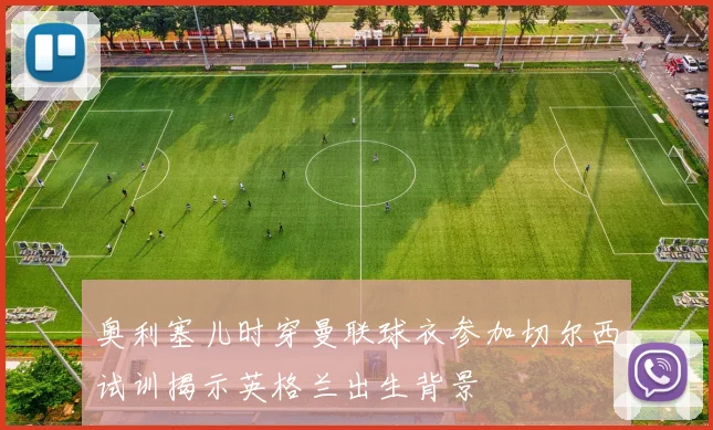 奥利塞儿时穿曼联球衣参加切尔西试训揭示英格兰出生背景