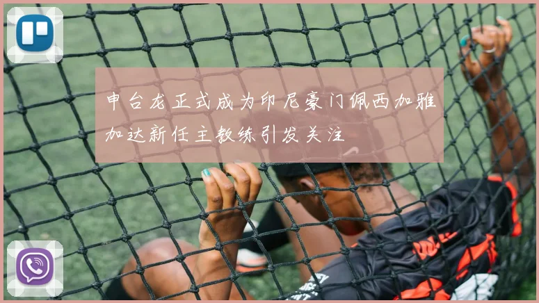 申台龙正式成为印尼豪门佩西加雅加达新任主教练引发关注