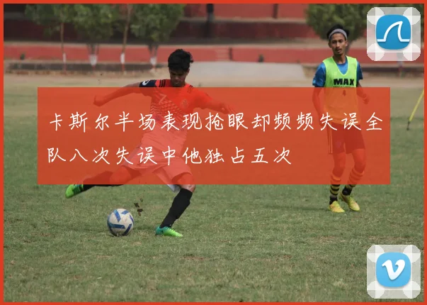 卡斯尔半场表现抢眼却频频失误全队八次失误中他独占五次