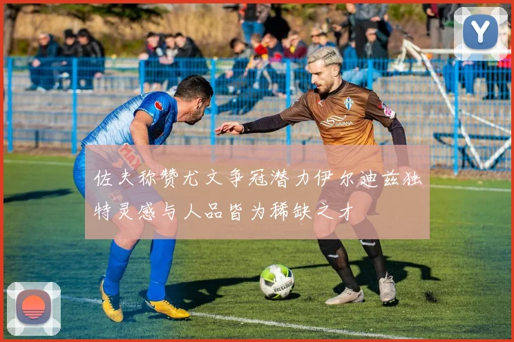 佐夫称赞尤文争冠潜力伊尔迪兹独特灵感与人品皆为稀缺之才