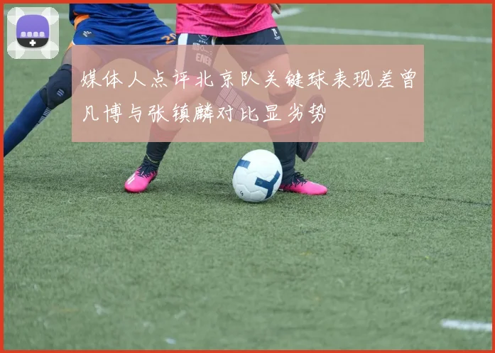 媒体人点评北京队关键球表现差曾凡博与张镇麟对比显劣势