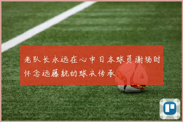 老队长永远在心中日本球员谢场时怀念远藤航的球衣传承