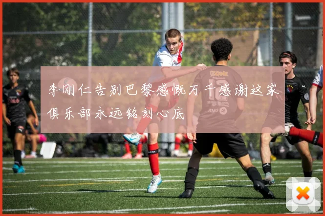 李刚仁告别巴黎感慨万千感谢这家俱乐部永远铭刻心底