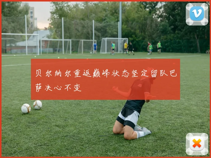 贝尔纳尔重返巅峰状态坚定留队巴萨决心不变