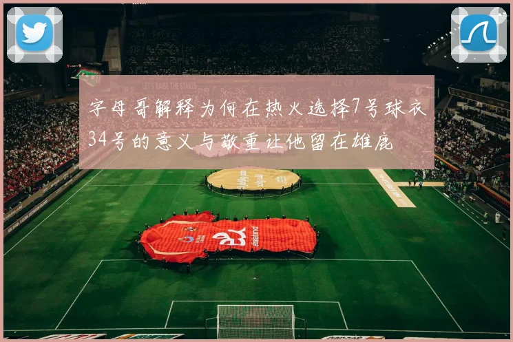 字母哥解释为何在热火选择7号球衣34号的意义与敬重让他留在雄鹿