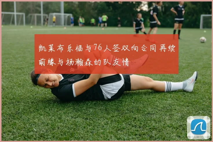 凯莱布乐福与76人签双向合同再续前缘与杨瀚森的队友情