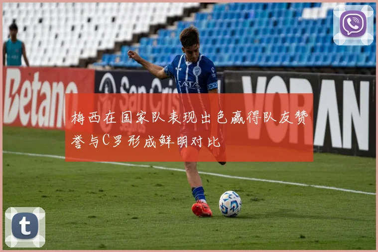 梅西在国家队表现出色赢得队友赞誉与C罗形成鲜明对比