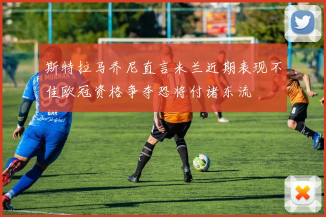 斯特拉马乔尼直言米兰近期表现不佳欧冠资格争夺恐将付诸东流
