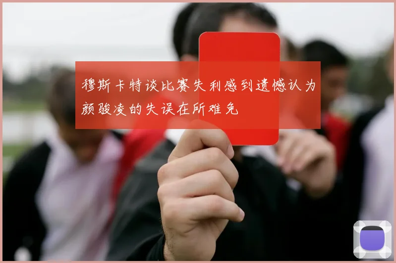 穆斯卡特谈比赛失利感到遗憾认为颜骏凌的失误在所难免