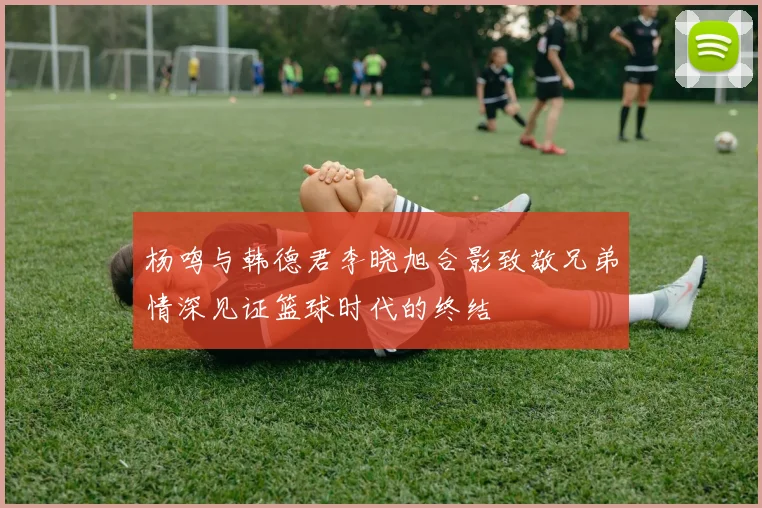 杨鸣与韩德君李晓旭合影致敬兄弟情深见证篮球时代的终结