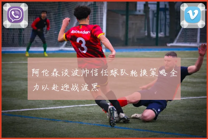 阿伦森谈波帅信任球队轮换策略全力以赴迎战波黑