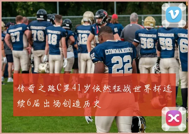 传奇之路C罗41岁依然征战世界杯连续6届出场创造历史