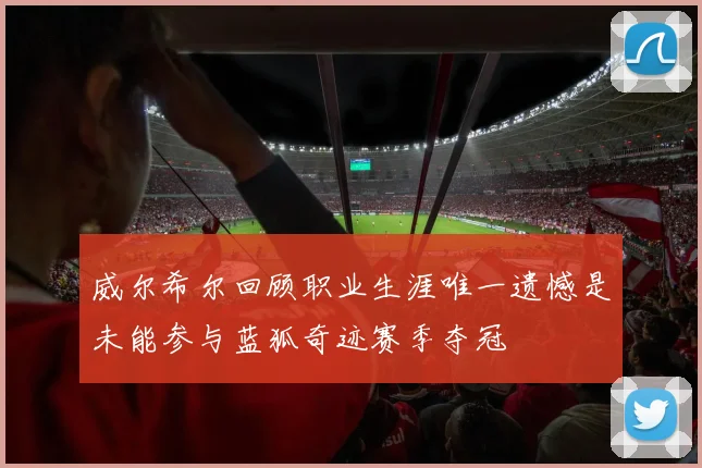 威尔希尔回顾职业生涯唯一遗憾是未能参与蓝狐奇迹赛季夺冠